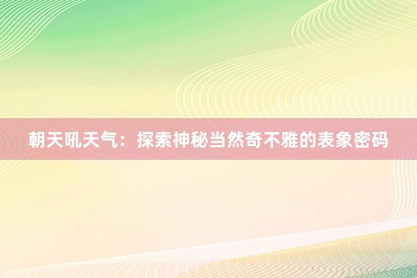 朝天吼天气：探索神秘当然奇不雅的表象密码